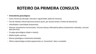 • Antecedentes ginecológicos:
- Ciclos menstruais (duração, intervalo e regularidade; idade da menarca);
- Uso de métodos anticoncepcionais prévios (quais, por quanto tempo e motivo do abandono);
- Infertilidade e esterilidade (tratamento);
- Doenças sexualmente transmissíveis, inclusive doença inflamatória pélvica (tratamentos realizados, inclusive
pelo parceiro);
- Cirurgias ginecológicas (idade e motivo);
- Malformações uterinas;
- Mamas (patologias e tratamento realizado);
- Última colpocitologia oncótica (papanicolau ou “preventivo”, data e resultado).
ROTEIRO DA PRIMEIRA CONSULTA
 