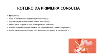 • Sexualidade:
- Início da atividade sexual (idade da primeira relação);
- Dispareunia (dor ou desconforto durante o ato sexual);
- Prática sexual na gestação atual ou em gestações anteriores;
- Número de parceiros da gestante e de seu parceiro em época recente ou pregressa;
- Uso de preservativos masculinos e/ou femininos (“uso correto” e “uso habitual”).
ROTEIRO DA PRIMEIRA CONSULTA
 