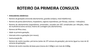 • Antecedentes obstétricos:
- Número de gestações (incluindo abortamentos, gravidez ectópica, mola hidatiforme);
- Número de partos (domiciliares, hospitalares, vaginais espontâneos, por fórceps, cesáreas – indicações);
- Número de abortamentos (espontâneos, provocados, causados por DST, complicados por infecções, relato
de insuficiência istmo-cervical, história de curetagem pós-abortamento);
- Número de filhos vivos;
- Idade na primeira gestação;
- Intervalo entre as gestações (em meses);
- Isoimunização Rh;
- Número de recém-nascidos: pré-termo (antes da 37ª semana de gestação), pós-termo (igual ou mais de 42
semanas de gestação);
- Número de recém-nascidos de baixo peso (menos de 2.500g) e com mais de 4.000g;
ROTEIRO DA PRIMEIRA CONSULTA
 