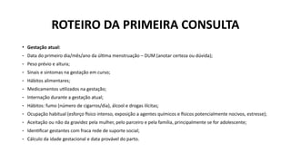 • Gestação atual:
- Data do primeiro dia/mês/ano da última menstruação – DUM (anotar certeza ou dúvida);
- Peso prévio e altura;
- Sinais e sintomas na gestação em curso;
- Hábitos alimentares;
- Medicamentos utilizados na gestação;
- Internação durante a gestação atual;
- Hábitos: fumo (número de cigarros/dia), álcool e drogas ilícitas;
- Ocupação habitual (esforço físico intenso, exposição a agentes químicos e físicos potencialmente nocivos, estresse);
- Aceitação ou não da gravidez pela mulher, pelo parceiro e pela família, principalmente se for adolescente;
- Identificar gestantes com fraca rede de suporte social;
- Cálculo da idade gestacional e data provável do parto.
ROTEIRO DA PRIMEIRA CONSULTA
 