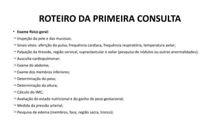 • Exame físico geral:
̶ Inspeção da pele e das mucosas;
̶ Sinais vitais: aferição do pulso, frequência cardíaca, frequência respiratória, temperatura axilar;
̶ Palpação da tireoide, região cervical, supraclavicular e axilar (pesquisa de nódulos ou outras anormalidades);
̶ Ausculta cardiopulmonar;
̶ Exame do abdome;
̶ Exame dos membros inferiores;
̶ Determinação do peso;
̶ Determinação da altura;
̶ Cálculo do IMC;
̶ Avaliação do estado nutricional e do ganho de peso gestacional;
̶ Medida da pressão arterial;
̶ Pesquisa de edema (membros, face, região sacra, tronco).
ROTEIRO DA PRIMEIRA CONSULTA
 