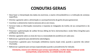 CONDUTAS GERAIS
• Deve haver a interpretação dos dados da anamnese, o exame clínico/obstétrico e a instituição de condutas
específicas;
• Orientar a gestante sobre a alimentação e o acompanhamento do ganho de peso gestacional;
• Incentivar o aleitamento materno exclusivo até os seis meses;
• Fornecer todas as informações necessárias e respostas às indagações da mulher, de seu companheiro e da
família;
• Prescrever suplementação de sulfato ferroso (40mg de ferro elementar/dia) e ácido fólico (5mg/dia) para
profilaxia da anemia;
• Orientar a gestante sobre os sinais de risco e a necessidade de assistência em cada caso;
• Referenciar a gestante para atendimento odontológico;
• Encaminhar a gestante para imunização antitetânica (vacina dupla viral), quando a paciente não estiver
imunizada;
• Referenciar a gestante para serviços especializados quando o procedimento for indicado.
Entretanto, mesmo com referência para serviço especializado, a mulher deverá continuar sendo
acompanhada, conjuntamente, na unidade básica de saúde;
 
