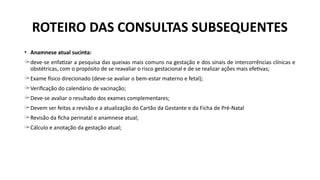 ROTEIRO DAS CONSULTAS SUBSEQUENTES
• Anamnese atual sucinta:
̶ deve-se enfatizar a pesquisa das queixas mais comuns na gestação e dos sinais de intercorrências clínicas e
obstétricas, com o propósito de se reavaliar o risco gestacional e de se realizar ações mais efetivas;
̶ Exame físico direcionado (deve-se avaliar o bem-estar materno e fetal);
̶ Verificação do calendário de vacinação;
̶ Deve-se avaliar o resultado dos exames complementares;
̶ Devem ser feitas a revisão e a atualização do Cartão da Gestante e da Ficha de Pré-Natal
̶ Revisão da ficha perinatal e anamnese atual;
̶ Cálculo e anotação da gestação atual;
 