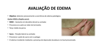 AVALIAÇÃO DE EDEMA
• Objetivo: detectar precocemente a ocorrência de edema patológico.
Avaliar MMII e Região sacral:
• MMII – Gestante em decúbito dorsal ou sentada:
• Pressiona-se a pele ao redor do tornozelo;
• Terço médio da perna
• Sacra – Posição lateral ou sentada:
• Pressionar a pele do sacro com o polegar.
• O edema é evidente mediante a presença de depressão duradoura no local pressionado.
 