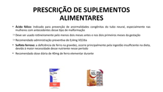 PRESCRIÇÃO DE SUPLEMENTOS
ALIMENTARES
• Ácido fólico: Indicado para prevenção de anormalidades congênitas do tubo neural, especialmente nas
mulheres com antecedentes desse tipo de malformação
̶ Deve ser usado rotineiramente pelo menos dois meses antes e nos dois primeiros meses da gestação
̶ Recomendado administração preventiva de 0,4mg VO/dia
• Sulfato ferroso: a deficiência de ferro na gravidez, ocorre principalmente pela ingestão insulficiente na dieta,
devido à maior necessidade desse nutriente nesse período
• Recomendado dose diária de 40mg de ferro elementar durante
 