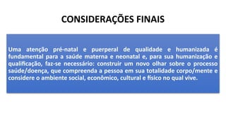 CONSIDERAÇÕES FINAIS
Uma atenção pré-natal e puerperal de qualidade e humanizada é
fundamental para a saúde materna e neonatal e, para sua humanização e
qualificação, faz-se necessário: construir um novo olhar sobre o processo
saúde/doença, que compreenda a pessoa em sua totalidade corpo/mente e
considere o ambiente social, econômico, cultural e físico no qual vive.
 