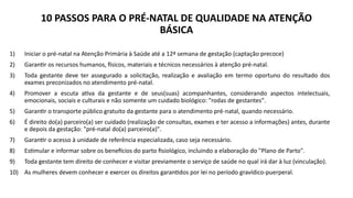 10 PASSOS PARA O PRÉ-NATAL DE QUALIDADE NA ATENÇÃO
BÁSICA
1) Iniciar o pré-natal na Atenção Primária à Saúde até a 12ª semana de gestação (captação precoce)
2) Garantir os recursos humanos, físicos, materiais e técnicos necessários à atenção pré-natal.
3) Toda gestante deve ter assegurado a solicitação, realização e avaliação em termo oportuno do resultado dos
exames preconizados no atendimento pré-natal.
4) Promover a escuta ativa da gestante e de seus(suas) acompanhantes, considerando aspectos intelectuais,
emocionais, sociais e culturais e não somente um cuidado biológico: "rodas de gestantes".
5) Garantir o transporte público gratuito da gestante para o atendimento pré-natal, quando necessário.
6) É direito do(a) parceiro(a) ser cuidado (realização de consultas, exames e ter acesso a informações) antes, durante
e depois da gestação: "pré-natal do(a) parceiro(a)".
7) Garantir o acesso à unidade de referência especializada, caso seja necessário.
8) Estimular e informar sobre os benefícios do parto fisiológico, incluindo a elaboração do "Plano de Parto".
9) Toda gestante tem direito de conhecer e visitar previamente o serviço de saúde no qual irá dar à luz (vinculação).
10) As mulheres devem conhecer e exercer os direitos garantidos por lei no período gravídico-puerperal.
 