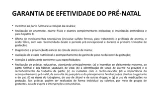• Incentivo ao parto normal e à redução da cesárea;
• Realização de anamnese, exame físico e exames complementares indicados; o Imunização antitetânica e
para hepatite B;
• Oferta de medicamentos necessários (inclusive sulfato ferroso, para tratamento e profilaxia de anemia, e
ácido fólico, com uso recomendado desde o período pré-concepcional e durante o primeiro trimestre de
gestação);
• Diagnóstico e prevenção do câncer de colo de útero e de mama;
• Avaliação do estado nutricional e acompanhamento do ganho de peso no decorrer da gestação;
• Atenção à adolescente conforme suas especificidades;
• Realização de práticas educativas, abordando principalmente: (a) o incentivo ao aleitamento materno, ao
parto normal e aos hábitos saudáveis de vida; (b) a identificação de sinais de alarme na gravidez e o
reconhecimento do trabalho de parto; (c) os cuidados com o recém-nascido; (d) a importância do
acompanhamento pré-natal, da consulta de puerpério e do planejamento familiar; (e) os direitos da gestante
e do pai; (f) os riscos do tabagismo, do uso de álcool e de outras drogas; e (g) o uso de medicações na
gestação. Tais práticas podem ser realizadas de forma individual ou coletiva, por meio de grupos de
gestantes, sala de espera e intervenções comunitárias.
GARANTIA DE EFETIVIDADE DO PRÉ-NATAL
 