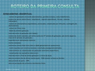 Se o parto não ocorrer até 7 dias após a data provável, a gestante deverá ter consulta médica assegurada, ou ser referida para um serviço de maior complexidade.ROTEIRO DA PRIMEIRA CONSULTAMotivos da consulta:assinalar se é uma consulta de rotina ou se há algum outro motivopara o comparecimento; nesse caso, descrever as queixas.Antecedentes familiares, especial atenção para: hipertensão;diabetes; doenças congênitas;gemelaridade;câncer de mama;hanseníase;– tuberculose e outros contatos domiciliares (anotar a doença e o grau de parentescoHistória clínicaIdentificação:idade; cor;naturalidade;procedência;endereço atual;situação conjugal;profissão/ocupação;prática religiosa.Dados sócio-econômicos e culturais:grau de instrução;renda familiar; Número de dependentes; número de pessoas na família que participam da força de trabalho;condições de moradia (tipo, n° de cômodos)*; *alugada/própria. condições de saneamento (água, esgoto, coleta de lixo);Chirlei A Ferreira