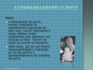 ACOMPANHAMENTO CLÍNICOAvaliação clínica. Este conhecimento permite ao obstetra o adequado estabelecimento das condições clínicas maternas e a correta valorização da evolução da doença pela avaliação de parâmetros clínicos e laboratoriais. É evidente que para o fornecimento do melhor acompanhamento da gestante de alto risco, há necessidade de equipe multidisciplinar, constituída por especialistas de outra áreas, enfermagem, psicologia e serviço social. Chirlei A Ferreira