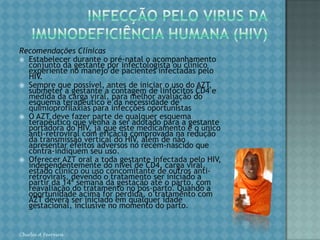 INFECÇÃO PELO VIRUS DAIMUNODEFICIÊNCIA HUMANA (HIV)Um dos maiores avanços na prevenção da transmissão vertical do HIV foi demonstrado no estudo multicêntrico realizado nos Estados Unidos e na França, em gestantes que não amamentaram, o qual mostrou a redução de aproximadamente 70% com o uso do AZT na gestação, parto e no recém-nascido (Protocolo ACTG 076). Chirlei A Ferreira