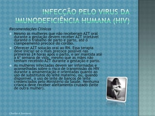 INFECÇÃO PELO VIRUS DAIMUNODEFICIÊNCIA HUMANA (HIV)DIAGNÓSTICO O diagnóstico do HIV na gestação possibilita os melhores resultados em relação à transmissão vertical, constituindo-se na intervenção mais eficaz, visando garantir a erradicação do HIV neonatal. A identificação de gestantes soropositivas para o HIV é fundamental para um acompanhamento adequado no ciclo gravídico-puerperal e no período neonatal.Oferecer o teste anti-HIV a toda gestante, com aconselhamento pré e pós-teste, independentemente da situação de risco da mulher para a infecção pelo HIV. O teste deve ser sempre voluntário e confidencial. Chirlei A Ferreira