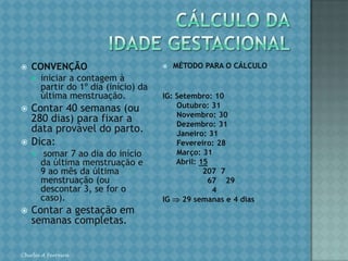 CÁLCULO DA IDADE GESTACIONALCONVENÇÃOiniciar a contagem à partir do 1º dia (início) da última menstruação.Contar 40 semanas (ou 280 dias) para fixar a data provável do parto.Dica: somar 7 ao dia do início da última menstruação e 9 ao mês da última menstruação (ou descontar 3, se for o caso).Contar a gestação em semanas completas.MÉTODO PARA O CÁLCULOIG: Setembro: 10      Outubro: 31      Novembro: 30      Dezembro: 31      Janeiro: 31      Fevereiro: 28      Março: 31      Abril: 15                 207  7                     67    29                       4IG  29 semanas e 4 diasChirlei A Ferreira