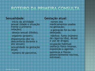 ROTEIRO DA PRIMEIRA CONSULTAAntecedentes pessoais - especial atenção para: hipertensão arterial;cardiopatias; diabetes; doenças renais crônicas; anemia; transfusões de sangue; doenças neuropsiquiátricas; viroses (rubéola e herpes); cirurgia (tipo e data); alergias; hanseníase; tuberculose.Antecedentes ginecológicos: ciclos menstruais (duração, intervalo e regularidade); uso de métodos anticoncepcionais (quais, por quanto tempo e motivodo abandono); infertilidade e esterilidade (tratamento); doenças sexualmente transmissíveis (tratamentos realizados, inclusive do parceiro);cirurgias ginecológicas (idade e motivo);mamas (alteração e tratamento);última colpocitologia oncótica (Papanicolau ou "preventivo", data e resultado).Chirlei A Ferreira
