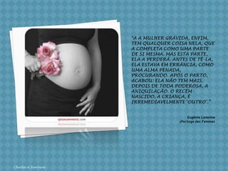 “A A mulher grávida, enfim, tem qualquer coisa nela, que a completa como uma parte de si mesma. Mas esta parte, ela a perderá. Antes de tê-la, ela estava em errância, como  uma alma penada, procurando. Após o parto, acabou: ela não tem mais. Depois de toda poderosa, a aniquilação. O recém-nascido, a criança, é irremediavelmente ‘outro’.”Chirlei A FerreiraEugénieLamoine(PartagedesFemmes