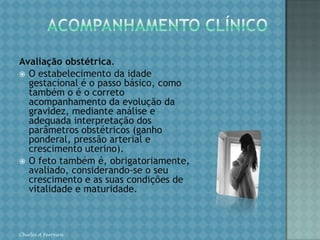 ACOMPANHAMENTO CLÍNICORepercussões mútuas entre a doença e a gravidez. É de suma importância o conhecimento das repercussões da gravidez sobre a doença. Para tanto, o obstetra deve ter conhecimento fundamental sobre a fisiologia da gravidez. Desconhecendo as adaptações pelas quais passa o organismo materno e, como conseqüência, o seu funcionamento, não há como avaliar as repercussões sobre a doença. Por outro lado, se não se conhecem os mecanismos fisiopatológicos das doenças, como integrá-los ao organismo da grávida? Portanto, o conhecimento de clínica médica é outro pré-requisito básico de quem se dispõe a atender a gestante de alto risco. Chirlei A Ferreira