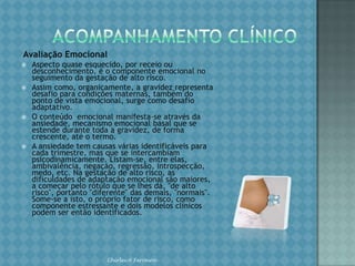 ACOMPANHAMENTO CLÍNICOAvaliação obstétrica. O estabelecimento da idade gestacional é o passo básico, como também o é o correto acompanhamento da evolução da gravidez, mediante análise e adequada interpretação dos parâmetros obstétricos (ganho ponderal, pressão arterial e crescimento uterino). O feto também é, obrigatoriamente, avaliado, considerando-se o seu crescimento e as suas condições de vitalidade e maturidade. Chirlei A Ferreira