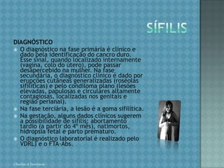TOXOPLASMOSECONDUTA Gestante com infecção aguda:Após o diagnóstico da infecção aguda materna, independentemente da idade gestacional, iniciar espiramicina. Após informar sobre os riscos da infecção para o feto/recém-nascido, propor o diagnóstico da infecção fetal.Diagnóstico da infecção fetal:Pode ser feito através da pesquisa do microorganismo ou de anticorpos contra ele no líquido amniótico e no sangue do cordão umbilical. As possibilidades diagnósticas da infecção fetal pelo TG dependem dos recursos financeiros e tecnológicos disponíveis. O exame ecográfico só diagnostica as complicações tardias dessa afecção, lideradas por microcefalia com hidrocefalia, calcificações cerebrais, ascite fetal e alterações de ecotextura hepática e esplênica. Conduta após os Procedimentos para Diagnóstico da Infecção Fetal pelo TG: Nos casos em que a pesquisa para identificar a infecção fetal pelo TG é negativa, questiona-se a validade de repeti-la após 4 semanas. No entanto, considerando que a morbidade da amniocentese é relativamente baixa e que a especificidade da PCR neste fluido é elevada, teoricamente, justifica-se repetir essa pesquisa. Manter a espiramicina nas doses recomendadas anteriormente até que se tenha o diagnóstico definitivo. Chirlei A Ferreira