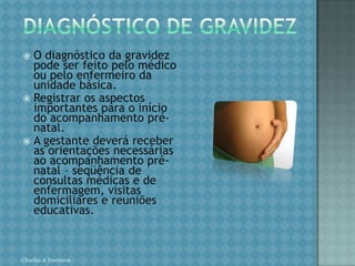 DIAGNÓSTICO DE GRAVIDEZO diagnóstico da gravidez pode ser feito pelo médico ou pelo enfermeiro da unidade básica.Registrar os aspectos importantes para o início do acompanhamento pré-natal.A gestante deverá receber as orientações necessárias ao acompanhamento pré-natal – seqüência de consultas médicas e de enfermagem, visitas domiciliares e reuniões educativas.Chirlei A Ferreira