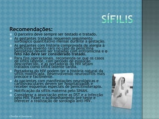 SÍFILISA sífilis congênita é considerada verdadeiro evento marcador da qualidade de assistência à saúde materno-fetal, pela simplicidade diagnóstica e fácil manejo clínico/terapêutico. Classifica-se em: Sífilis adquirida recente (com menos de um ano de evolução): primária, secundária e latente recente; Sífilis adquirida tardia (com mais de um ano de evolução: latente tardia e terciária); Sífilis congênita (consultar a norma técnica de sífilis congênita do MS) Chirlei A Ferreira