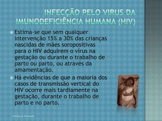 SÍFILISDIAGNÓSTICOO diagnóstico na fase primária é clínico e dado pela identificação do cancro duro. Esse sinal, quando localizado internamente (vagina, colo do útero), pode passar desapercebido na mulher. Na fase secundária, o diagnóstico clínico é dado por erupções cutâneas generalizadas (roséolas sifilíticas) e pelo condiloma plano (lesões elevadas, papulosas e circulares altamente contagiosas, localizadas nos genitais e região perianal). Na fase terciária, a lesão é a goma sifilítica. Na gestação, alguns dados clínicos sugerem a possibilidade de sífilis: abortamento tardio (a partir do 4º mês), natimortos, hidropsia fetal e parto prematuro. O diagnóstico laboratorial é realizado pelo VDRL) e o FTA-Abs.Chirlei A Ferreira