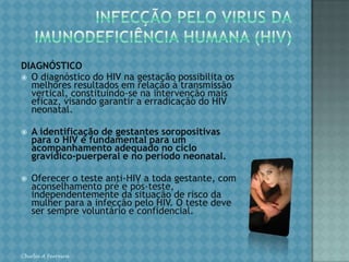 INFECÇÃO PELO VIRUS DAIMUNODEFICIÊNCIA HUMANA (HIV)Estima-se que sem qualquer intervenção 15% a 30% das crianças nascidas de mães soropositivas para o HIV adquirem o vírus na gestação ou durante o trabalho de parto ou parto, ou através da amamentação. Há evidências de que a maioria dos casos de transmissão vertical do HIV ocorre mais tardiamente na gestação, durante o trabalho de parto e no parto. Chirlei A Ferreira