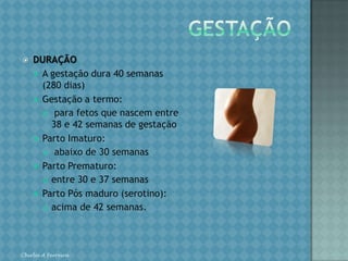 GESTAÇÃODURAÇÃOA gestação dura 40 semanas (280 dias)Gestação a termo: para fetos que nascem entre 38 e 42 semanas de gestaçãoParto Imaturo: abaixo de 30 semanasParto Prematuro: entre 30 e 37 semanasParto Pós maduro (serotino): acima de 42 semanas.Chirlei A Ferreira