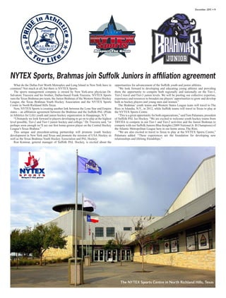 December 201 • 
                                                                                                                                                                      1




NYTEX Sports, Brahmas join Suffolk Juniors in affiliation agreement
   What do the Dallas Fort Worth Metroplex and Long Island in New York have in         opportunities for advancement of the Suffolk youth and junior athletes.
common? Not much at all, but there is NYTEX Sports.                                       “We look forward to developing and educating young athletes and providing
   The sports management company is owned by New York-area physician Dr.               them the opportunity to compete both regionally and nationally on the Tier-1,
Salvatore Trazzera and his brother, Dallas-based Frank Trazzera. NYTEX Sports          Tier-2 travel and Tier-3 junior levels. We will be pooling our collective expertise,
runs the Texas Brahmas pro team, the Junior Brahmas of the Western States Hockey       experience and resources to broaden our players’ opportunities to grow and develop
League, the Texas Brahmas Youth Hockey Association and the NYTEX Sports                both as hockey players and young men and women.”
Centre in North Richland Hills Texas.                                                     The Brahmas’ youth teams and Western States League team will travel to The
   Now, NYTEX Sports is creating another link between the Lone Star and Empire         Rinx in Islandia, N.Y., in 2012, while Suffolk teams will travel to Texas to play at
states – an affiliation agreement between the Brahmas and the Suffolk PAL (Pride       the NYTEX Sports Centre.
in Athletics for Life) youth and junior hockey organization in Hauppauge, N.Y.            “This is a great opportunity for both organizations,” said Tom Palamara, president
   “Ultimately we look forward to players developing to go on to play at the highest   of Suffolk PAL Ice Hockey. “We are excited to welcome youth hockey teams from
level possible, Tier-2 and Tier-1 junior hockey and college,” Dr. Trazzera said, “or   TBYHA to compete in our Tier-1 and Tier-2 activities and the Junior Brahmas to
perhaps soon enough we’ll see our first home-grown player on the Central Hockey        compete with our Suffolk Juniors Blue Knights (2009 National Jr. B Champions) of
League’s Texas Brahma.”                                                                the Atlantic Metropolitan League here in our home arena, The Rinx.
   This unique and precedent-setting partnership will promote youth hockey                “We are also excited to travel to Texas to play at the NYTEX Sports Centre,”
development in New York and Texas and promote the mission of USA Hockey as             Palamara added. “These experiences are the foundation for developing new
well as the Texas Brahmas Youth Hockey Association and PAL Hockey.                     relationships and lifelong friendships.”
   Ron Kinnear, general manager of Suffolk PAL Hockey, is excited about the




                                                                                           The NYTEX Sports Centre in North Richland Hills, Texas
 