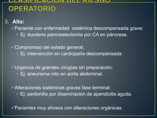 3. Alto:
Paciente con enfermedad sistémica descompensada grave;
• Ej: duodeno pancreatectomia por CA en páncreas.
Compromiso del estado general;
• Ej: intervención en cardiopatía descompensada.
Urgencia de grandes cirugías sin preparación;
• Ej: aneurisma roto en aorta abdominal.
Alteraciones sistémicas graves fase terminal;
• Ej: peritonitis por diseminación de apendicitis aguda.
Pacientes muy añosos con alteraciones orgánicas.
 