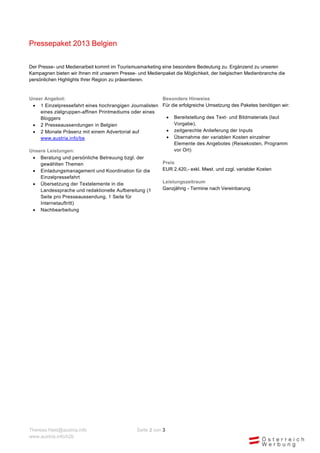 Pressepaket 2013 Belgien

Der Presse- und Medienarbeit kommt im Tourismusmarketing eine besondere Bedeutung zu. Ergänzend zu unseren
Kampagnen bieten wir Ihnen mit unserem Presse- und Medienpaket die Möglichkeit, der belgischen Medienbranche die
persönlichen Highlights Ihrer Region zu präsentieren.


Unser Angebot:                                         Besondere Hinweise
  1 Einzelpressefahrt eines hochrangigen Journalisten Für die erfolgreiche Umsetzung des Paketes benötigen wir:
    eines zielgruppen-affinen Printmediums oder eines
    Bloggers                                             Bereitstellung des Text- und Bildmaterials (laut
  2 Presseaussendungen in Belgien                          Vorgabe),
  2 Monate Präsenz mit einem Advertorial auf            zeitgerechte Anlieferung der Inputs
    www.austria.info/be                                  Übernahme der variablen Kosten einzelner
                                                            Elemente des Angebotes (Reisekosten, Programm
Unsere Leistungen:                                          vor Ort)
    Beratung und persönliche Betreuung bzgl. der
     gewählten Themen                                     Preis
    Einladungsmanagement und Koordination für die        EUR 2.420,- exkl. Mwst. und zzgl. variabler Kosten
     Einzelpressefahrt
    Übersetzung der Textelemente in die                  Leistungszeitraum
     Landessprache und redaktionelle Aufbereitung (1      Ganzjährig - Termine nach Vereinbarung
     Seite pro Presseaussendung, 1 Seite für
     Internetauftritt)
    Nachbearbeitung




Theresa.Haid@austria.info                      Seite 2 von 3
www.austria.info/b2b
 