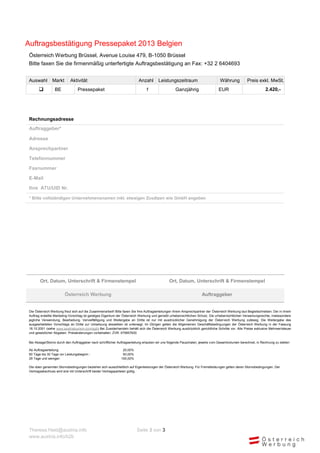 Auftragsbestätigung Pressepaket 2013 Belgien
 Österreich Werbung Brüssel, Avenue Louise 479, B-1050 Brüssel
 Bitte faxen Sie die firmenmäßig unterfertigte Auftragsbestätigung an Fax: +32 2 6404693


 Auswahl        Markt        Aktivität                                     Anzahl        Leistungszeitraum                         Währung            Preis exkl. MwSt.
                 BE              Pressepaket                                   1                   Ganzjährig                    EUR                             2.420,-




 Rechnungsadresse
 Auftraggeber*

 Adresse

 Ansprechpartner

 Telefonnummer

 Faxnummer

 E-Mail

 Ihre ATU/UID Nr.

 * Bitte vollständigen Unternehmensnamen inkl. etwaigen Zusätzen wie GmbH angeben




        Ort, Datum, Unterschrift & Firmenstempel                                                Ort, Datum, Unterschrift & Firmenstempel

                         Österreich Werbung                                                                            Auftraggeber


 Die Österreich Werbung freut sich auf die Zusammenarbeit! Bitte faxen Sie Ihre Auftragserteilungen Ihrem Ansprechpartner der Österreich Werbung laut Begleitschreiben. Der in ihrem
 Auftrag erstellte Marketing-Vorschlag ist geistiges Eigentum der Österreich Werbung und genießt urheberrechtlichen Schutz. Die urheberrechtlichen Verwertungsrechte, insbesondere
 jegliche Verwendung, Bearbeitung, Vervielfältigung und Weitergabe an Dritte ist nur mit ausdrücklicher Genehmigung der Österr eich Werbung zulässig. Die Weitergabe des
 ausgearbeiteten Vorschlags an Dritte zur Umsetzung desselben ist untersagt. Im Übrigen gelten die Allgemeinen Geschäftsbedingungen der Österreich Werbung in der Fassung
 18.10.2001 (siehe www.austriatourism.com/agb) Bei Zuwiderhandeln behält sich die Österreich Werbung ausdrücklich gerichtliche Schritte vor. Alle Preise exklusive Mehrwertsteuer
 und gesetzlicher Abgaben. Preisänderungen vorbehalten. ZVR: 075857630

 Bei Absage/Storno durch den Auftraggeber nach schriftlicher Auftragserteilung erlauben wir uns folgende Pauschalen, jeweils vom Gesamtvolumen berechnet, in Rechnung zu stellen:

 Ab Auftragserteilung:                                          25,00%
 60 Tage bis 30 Tage vor Leistungsbeginn :                      50,00%
 29 Tage und weniger:                                          100,00%

 Die oben genannten Stornobedingungen beziehen sich ausschließlich auf Eigenleistungen der Österreich Werbung. Für Fremdleistungen gelten deren Stornobedingungen. Der
 Vertragsabschluss wird erst mit Unterschrift beider Vertragsparteien gültig.




 Theresa.Haid@austria.info                                                Seite 3 von 3
 www.austria.info/b2b
 