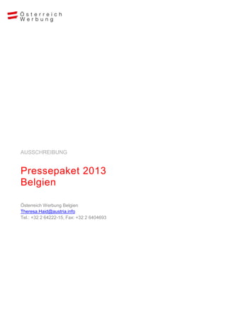 AUSSCHREIBUNG


Pressepaket 2013
Belgien

Österreich Werbung Belgien
Theresa.Haid@austria.info
Tel.: +32 2 64222-15, Fax: +32 2 6404693
 