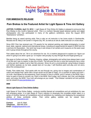 FOR IMMEDIATE RELEASE

Pam Brekas is the Featured Artist for Light Space & Time Art Gallery

JUPITER, FLORIDA, April 15, 2012 / - Light Space & Time Online Art Gallery is pleased to announce that
Pam Brekas is this month’s featured artist. Pam is a northern Nevada based abstract painter and digital
photographer who has participated in many of the gallery’s exhibitions, since the August 2010
“Abstractions” exhibition.

Besides being an award winning artist, Pam is also an art instructor in her home studio in Gardnerville,
Nevada and St. Mary’s Art Center in Virginia City, NV, as well as an arts & crafts instructor on cruise ships.

Since 2001 Pam has received over 170 awards for her abstract painting and digital photography in juried
local, state, regional, national and international shows, including an experimental art award in 2002 from the
Livermore Art Association. Her work has hung in solo shows in art centers and museums on the west coast
and in group shows throughout the county.

Pam states about her art, “Art is an adventure for me. It’s a creative playground to explore as I figure out
what I’m going to do when I grow up—or maybe I will just play my way through life and forget growing up.”

She goes on further and says, “Painting, drawing, collage, photography and writing have always been a part
of my life and I see no reason to stop any of them. The arts give the soul a voice and everyone has a voice
—some just don’t realize it yet or fear the unknown. Since my art is unconventional, using linoleum brayers
and kitchen spatulas as my tools, people look at it as play. I will therefore paint and play and not worry
about the consequences.”

Finally, Pam states that, “God paints with me and through me, giving rise to images and combinations of
colors and shapes that I alone with a brush would not be able to make. It is a moment of clarity and truth—
my truth—that allows for the experience. Each moment in time is a NOW, and if I remain in the NOW, then I
have no past or future to concern me. Paint in the NOW. Don’t judge, don’t criticize, don’t fret, just blissfully
paint, and enjoy the NOW. Your truth will emerge as you create.” Pam Brekas’ wonderful art and portfolio
can be viewed at www.pambrekas.com

####

About Light Space & Time Online Gallery

Light Space & Time Online Gallery conducts monthly themed art competitions and art exhibitions for new
and emerging artists. It is Light Space & Time’s intention to showcase this incredible artistic talent in a
series of monthly themed art competitions and art exhibitions by marketing and displaying the exceptional
abilities of these worldwide artists. Their online gallery website can be viewed here:
http://www.lightspacetime.com

Contact:      John R. Math
Telephone: 888-490-3530
Email: info@lightspacetime.com
 