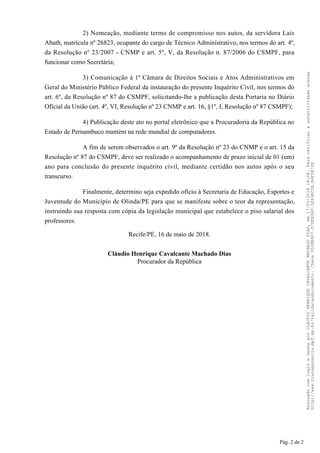 2) Nomeação, mediante termo de compromisso nos autos, da servidora Laís
Abath, matrícula nº 26823, ocupante do cargo de Técnico Administrativo, nos termos do art. 4º,
da Resolução nº 23/2007 - CNMP e art. 5º, V, da Resolução n. 87/2006 do CSMPF, para
funcionar como Secretária;
3) Comunicação à 1ª Câmara de Direitos Sociais e Atos Administrativos em
Geral do Ministério Público Federal da instauração do presente Inquérito Civil, nos termos do
art. 6º, da Resolução nº 87 do CSMPF, solicitando-lhe a publicação desta Portaria no Diário
Oficial da União (art. 4º, VI, Resolução nº 23 CNMP e art. 16, §1º, I, Resolução nº 87 CSMPF);
4) Publicação deste ato no portal eletrônico que a Procuradoria da República no
Estado de Pernambuco mantém na rede mundial de computadores.
A fim de serem observados o art. 9º da Resolução nº 23 do CNMP e o art. 15 da
Resolução nº 87 do CSMPF, deve ser realizado o acompanhamento de prazo inicial de 01 (um)
ano para conclusão do presente inquérito civil, mediante certidão nos autos após o seu
transcurso.
Finalmente, determino seja expedido ofício à Secretaria de Educação, Esportes e
Juventude do Município de Olinda/PE para que se manifeste sobre o teor da representação,
instruindo sua resposta com cópia da legislação municipal que estabelece o piso salarial dos
professores.
Recife/PE, 16 de maio de 2018.
Cláudio Henrique Cavalcante Machado Dias
Procurador da República
Pág. 2 de 2
AssinadocomloginesenhaporCLAUDIOHENRIQUECAVALCANTEMACHADODIAS,em17/05/201814:06.Paraverificaraautenticidadeacesse
http://www.transparencia.mpf.mp.br/validacaodocumento.Chave950BB9D7.D7DEB96D.5FA3BCCA.B4F5E70E
 