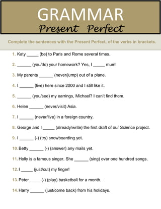 Complete the sentences with the Present Perfect, of the verbs in brackets.
1. Katy _____ (be) to Paris and Rome several times.
2. ______ (you/do) your homework? Yes, I _____ mum!
3. My parents ______ (never/jump) out of a plane.
4. I ______ (live) here since 2000 and I still like it.
5. ______ (you/see) my earrings, Michael? I can’t find them.
6. Helen ______ (never/visit) Asia.
7. I ______ (never/live) in a foreign country.
8. George and I _____ (already/write) the first draft of our Science project.
9. I ______ (-) (try) snowboarding yet.
10.Betty ______ (-) (answer) any mails yet.
11.Holly is a famous singer. She ______ (sing) over one hundred songs.
12.I _____ (just/cut) my finger!
13.Peter_____ (-) (play) basketball for a month.
14.Harry ______ (just/come back) from his holidays.
GRAMMAR
Present Perfect
 