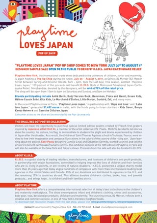 LOVES JAPAN
                      POP UP SHOP



“PLAYTIME LOVES JAPAN” POP UP SHOP COMES TO NEW YORK JULY 30th TO AUGUST 1st
DESIGNER SAMPLE SALE OPEN TO THE PUBLIC TO BENEFIT K.I.D.S. JAPAN EARTHQUAKE RELIEF

Playtime New York, the international trade show dedicated to the universes of children, junior and maternity,
is again hosting a Pop Up Shop during the show, July 30 – August 1, 2011, at SoHo’s 82 Mercer (82 Mercer
Street between Spring and Broome Streets, 9am – 6pm, 5pm the last day). This season, entitled “Playtime
Loves Japan,” 100 percent of the proceeds will benefit K.I.D.S. (Kids in Distressed Situations) Japan Earth-
quake Relief. Merchandise, donated by the designers, will be sold at 70% off the retail price.
The shop will be open from 10am to 6pm on Saturday and Sunday, and 5pm on Monday.
Brands participating include Antik Batik, Baby Version Rock, Bensimon, Flora and Henri, Green Kids,
Hélène Cousin Bébé, Kico Kids, Le Marchand d’Etoiles, Little Marcel, Sunbird, Zef, and many more.
At the recent Playtime show in Paris, “Playtime Loves Japan,” in partnership with “Hope and Love” and “Labo
love Japon,” generated 31,492 euros in sales, with the funds going to three charities – Kids Saver, Bonyu
Kensa Network and Save the Children Japan.
Consumer access to the show will be restricted to the Pop-Up area only.


THE SMALL RED DOT POSTER COLLECTION
Visitors will have the opportunity to purchase special limited edition posters created by French first-graders
inspired by Japanese artist Minh Vo, a member of the artist collective 372 Pixels. Minh Vo decided to tell stories
about his country, his culture, his flag, to demonstrate to students the plight and drama experienced by children
in Japan after the disaster. As a result, the children of Saint Thomas Aquinas school in Toulouse, France, were in-
vited to free their imagination and compose illustrations in the colors of the country of the rising sun. Upon lear-
ning about the project, Easy Peasy designers Camille Levai and Sebastian Germès, wanted to unveil and sell the
artwork to benefit earthquake/tsunami victims. The exhibition debuted at the 10th edition of Playtime in Paris and
will also be available at the New York and Tokyo’s shows. Proceeds from the sale will also be donated to K.I.D.S.

ABOUT K.I.D.S.
K.I.D.S. is a global charity of leading retailers, manufacturers, and licensors of children’s and youth products,
in partnership with major foundations, committed to helping improve the lives of children and their families
who are ill, living in poverty, or are victims of natural disasters. K.I.D.S. pioneered a unique charity model
more than 25 years ago that today aligns hundreds of companies with more than one thousand leading local
agencies in the United States and Canada. 85% of our donations are distributed to agencies in the U.S. and
the remaining 15% to countries abroad. This alliance donates children’s clothes, books, toys, and juvenile
products… and brings hope… to children and their families at risk.

ABOUT PLAYTIME
Playtime New York offers a comprehensive international selection of today’s best collections in the children’s
and maternity marketplace. The show encompasses infant and children’s clothing, shoes and accessories,
baby gear, toys, deco/design products, childcare and maternity. The stunning venue, 82 Mercer, reflects both a
creative and commercial style, in one of New York’s trendiest neighborhoods.
To download high resolution images from the last show, please visit www.playtimenewyork.com/download/pictures

         Contact Elaine Hamnett / Playtime New York Tel 212 925 6349 E-mail elaine@playtimenewyork.com
 