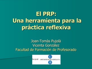 El PRP:  Una herramienta para la práctica reflexiva   Joan-Tomàs Pujolà Vicenta González Facultad de Formación de Profesorado 