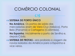 
 SISTEMA DE PORTO ÚNICO
- Na América. Os portos de saída das
mercadorias eram de Vera Cruz (México), Porto
Belo (Panamá) e Cartagena (Colômbia).
- Na Espanha. Inicialmente o porto de Sevilha e,
depois Cádiz.
 SISTEMA DE FROTAS - era proibida a viagem de
navios isolados da América para a Espanha e
vice versa.
COMÉRCIO COLONIAL
 