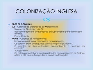  TIPOS DE COLONIAS
- SUL – Colônias de Exploração ou Mercantilista:
• Sistema de Plantation – M.E.L;
• economia agrícola, que produzia exclusivamente para o mercado
externo.
• Pacto Colonial
- NORTE – Colônias de Povoamento:
• Economia autônoma, mercantil e manufatureira.
• Os colonos eram perseguidos político-religiosos(puritanos).
• O trabalho era livre e familiar, eventualmente a „servidão por
contrato‟;
• Autogoverno.
• Os colonos mantinham estreitas relações comerciais com as Antilhas,
África e até com a Europa. Era o comércio triangular.
COLONIZAÇÃO INGLESA
 