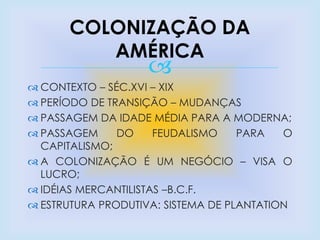 
 CONTEXTO – SÉC.XVI – XIX
 PERÍODO DE TRANSIÇÃO – MUDANÇAS
 PASSAGEM DA IDADE MÉDIA PARA A MODERNA;
 PASSAGEM DO FEUDALISMO PARA O
CAPITALISMO;
 A COLONIZAÇÃO É UM NEGÓCIO – VISA O
LUCRO;
 IDÉIAS MERCANTILISTAS –B.C.F.
 ESTRUTURA PRODUTIVA: SISTEMA DE PLANTATION
COLONIZAÇÃO DA
AMÉRICA
 