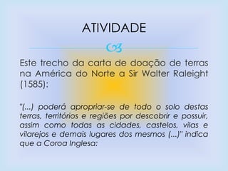 
Este trecho da carta de doação de terras
na América do Norte a Sir Walter Raleight
(1585):
"(...) poderá apropriar-se de todo o solo destas
terras, territórios e regiões por descobrir e possuir,
assim como todas as cidades, castelos, vilas e
vilarejos e demais lugares dos mesmos (...)" indica
que a Coroa Inglesa:
ATIVIDADE
 