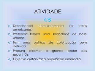 
a) Desconhece completamente as terras
americanas.
b) Pretende formar uma sociedade de base
urbana.
c) Tem uma política de colonização bem
definida.
d) Procura afrontar o grande poder dos
espanhóis.
e) Objetiva cristianizar a população ameríndia
ATIVIDADE
 