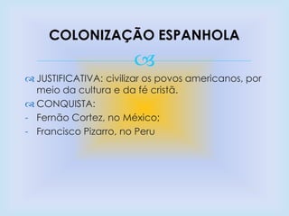 
 JUSTIFICATIVA: civilizar os povos americanos, por
meio da cultura e da fé cristã.
 CONQUISTA:
- Fernão Cortez, no México;
- Francisco Pizarro, no Peru
COLONIZAÇÃO ESPANHOLA
 