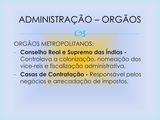 
ORGÃOS METROPOLITANOS:
- Conselho Real e Supremo das Índias -
Controlava a colonização, nomeação dos
vice-reis e fiscalização administrativa.
- Casas de Contratação - Responsável pelos
negócios e arrecadação de impostos.
ADMINISTRAÇÃO – ORGÃOS
 