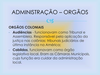 
ORGÃOS COLONIAIS
- Audiências - funcionavam como Tribunal e
Assembleia. Responsável pela aplicação da
justiça nas colônias: tribunais judiciários de
última instância na América;
- Cabildos, funcionavam como órgão
legislativo local. Eram as Câmaras Municipais,
cuja função era cuidar da administração
local.
ADMINISTRAÇÃO – ORGÃOS
 