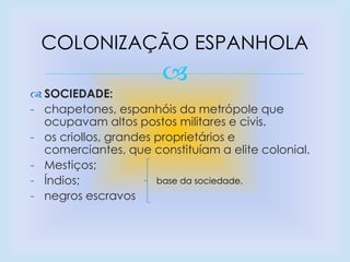 
 SOCIEDADE:
- chapetones, espanhóis da metrópole que
ocupavam altos postos militares e civis.
- os criollos, grandes proprietários e
comerciantes, que constituíam a elite colonial.
- Mestiços;
- Índios;
- negros escravos
COLONIZAÇÃO ESPANHOLA
base da sociedade.
 