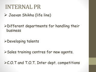 INTERNAL PR
 Jeevan Shikha (life line)
Different departments for handling their
business
Developing talents
Sales training centres for new agents.
C.O.T and T.O.T. Inter dept. competitions
 