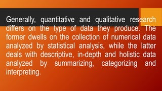 Generally, quantitative and qualitative research
differs on the type of data they produce. The
former dwells on the collection of numerical data
analyzed by statistical analysis, while the latter
deals with descriptive, in-depth and holistic data
analyzed by summarizing, categorizing and
interpreting.
 