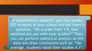 In quantitative research, you may survey
250 students at your school and ask them a
question, “On a scale from 1-5, how
satisfied are you with your studies?” Then,
you can perform statistical analysis on the
data and draw conclusions such as: “On
average, students rated their studies 4.1”.
 