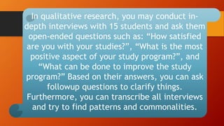 In qualitative research, you may conduct in-
depth interviews with 15 students and ask them
open-ended questions such as: “How satisfied
are you with your studies?”, “What is the most
positive aspect of your study program?”, and
“What can be done to improve the study
program?” Based on their answers, you can ask
followup questions to clarify things.
Furthermore, you can transcribe all interviews
and try to find patterns and commonalities.
 
